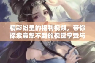 精彩纷呈的福利视频，带你探索意想不到的视觉享受与乐趣