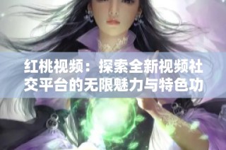 红桃视频：探索全新视频社交平台的无限魅力与特色功能