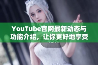 YouTube官网最新动态与功能介绍，让你更好地享受视频娱乐体验