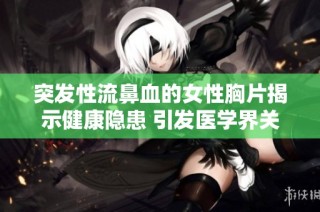 突发性流鼻血的女性胸片揭示健康隐患 引发医学界关注与研究