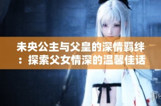 未央公主与父皇的深情羁绊：探索父女情深的温馨佳话
