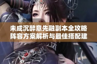 未成沉醉意先融副本全攻略阵容方案解析与最佳搭配建议