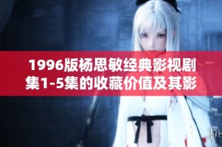 1996版杨思敏经典影视剧集1-5集的收藏价值及其影响力分析