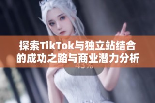 探索TikTok与独立站结合的成功之路与商业潜力分析