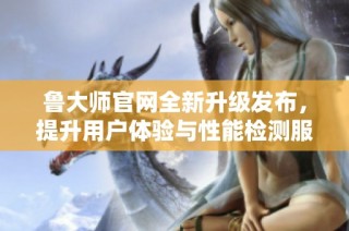 鲁大师官网全新升级发布，提升用户体验与性能检测服务