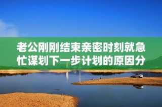 老公刚刚结束亲密时刻就急忙谋划下一步计划的原因分析