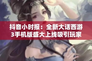 抖音小时报：全新大话西游3手机版盛大上线吸引玩家关注
