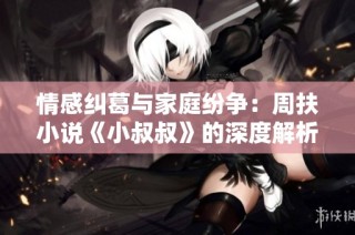 情感纠葛与家庭纷争：周扶小说《小叔叔》的深度解析与思考