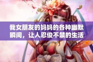 我女朋友的妈妈的各种幽默瞬间，让人忍俊不禁的生活琐事