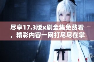尽享17.3版x剧全集免费看，精彩内容一网打尽尽在掌握之中