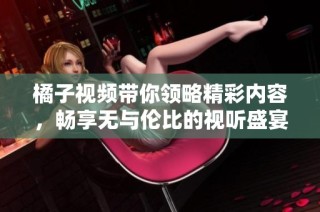 橘子视频带你领略精彩内容，畅享无与伦比的视听盛宴