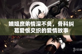 嫡姐庶弟情深不负，骨科纠葛爱恨交织的爱情故事