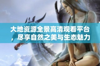 大地资源全景高清观看平台，尽享自然之美与生态魅力