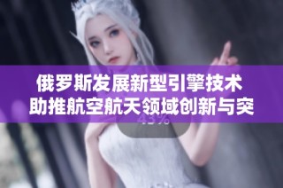 俄罗斯发展新型引擎技术 助推航空航天领域创新与突破