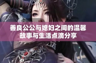 善良公公与媳妇之间的温馨故事与生活点滴分享