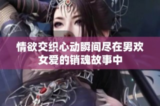 情欲交织心动瞬间尽在男欢女爱的销魂故事中