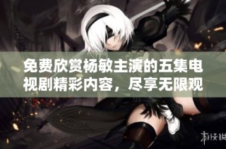 免费欣赏杨敏主演的五集电视剧精彩内容，尽享无限观影乐趣