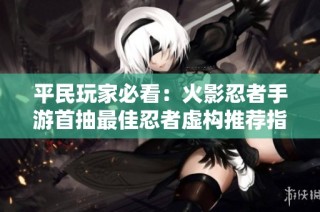 平民玩家必看：火影忍者手游首抽最佳忍者虚构推荐指南