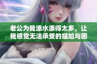 老公为我添水添得太多，让我感觉无法承受的尴尬与困扰