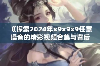 《探索2024年x9x9x9任意噪音的精彩视频合集与背后故事》