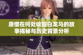 唐僧在何处收服白龙马的故事揭秘与历史背景分析