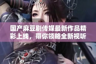 国产麻豆剧传媒最新作品精彩上线，带你领略全新视听盛宴
