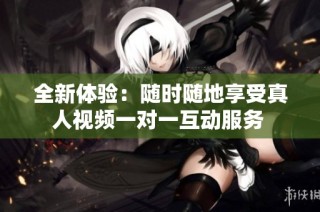 全新体验：随时随地享受真人视频一对一互动服务 