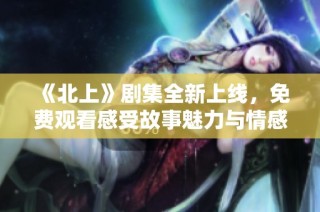 《北上》剧集全新上线，免费观看感受故事魅力与情感冲突