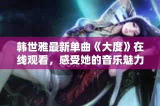 韩世雅最新单曲《大度》在线观看，感受她的音乐魅力与情感表达