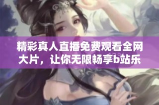 精彩真人直播免费观看全网大片，让你无限畅享b站乐趣