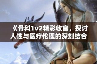 《骨科1v2精彩收官，探讨人性与医疗伦理的深刻结合》