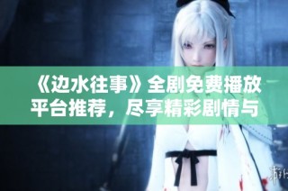《边水往事》全剧免费播放平台推荐，尽享精彩剧情与感人故事