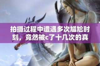 拍摄过程中遭遇多次尴尬时刻，竟然被c了十几次的真实经历