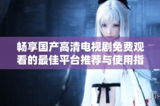 畅享国产高清电视剧免费观看的最佳平台推荐与使用指南