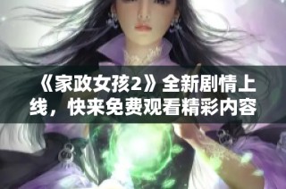 《家政女孩2》全新剧情上线，快来免费观看精彩内容和感人故事