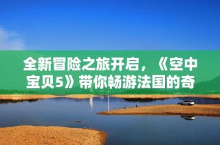 全新冒险之旅开启，《空中宝贝5》带你畅游法国的奇幻世界