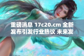 重磅消息 17c20.cm 全新发布引发行业热议 未来发展值得关注