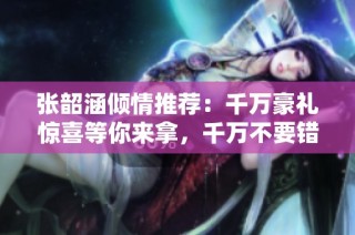 张韶涵倾情推荐：千万豪礼惊喜等你来拿，千万不要错过！