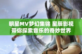 明星MV梦幻集锦 星辰影视带你探索音乐的奇妙世界