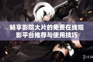 畅享影院大片的免费在线观影平台推荐与使用技巧