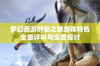 梦幻西游时空之隙游戏特色全面评析与深度探讨