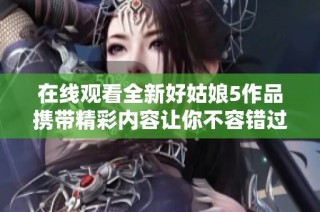 在线观看全新好姑娘5作品携带精彩内容让你不容错过