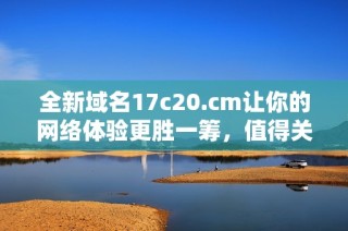 全新域名17c20.cm让你的网络体验更胜一筹，值得关注的选择！