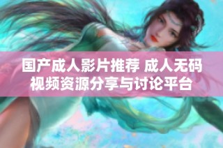 国产成人影片推荐 成人无码视频资源分享与讨论平台