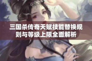 三国杀传奇天赋技能替换规则与等级上限全面解析