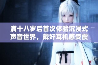 满十八岁后首次体验沉浸式声音世界，戴好耳机感受震撼新境界