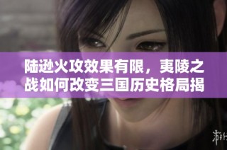 陆逊火攻效果有限，夷陵之战如何改变三国历史格局揭秘