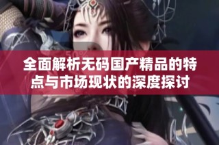 全面解析无码国产精品的特点与市场现状的深度探讨