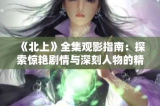 《北上》全集观影指南：探索惊艳剧情与深刻人物的精彩旅程