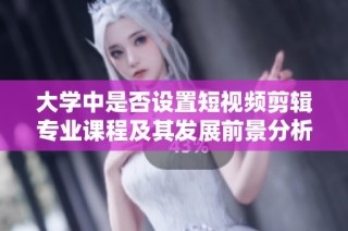 大学中是否设置短视频剪辑专业课程及其发展前景分析